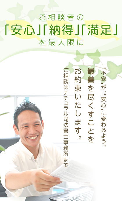 ご相談者の「安心」「納得」「満足」を最大限に　＂不安＂が、＂安心＂に変わるよう、最善を尽くすことをお約束いたします。ご相談はナチュラル司法書士事務所まで